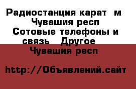 Радиостанция карат -м - Чувашия респ. Сотовые телефоны и связь » Другое   . Чувашия респ.